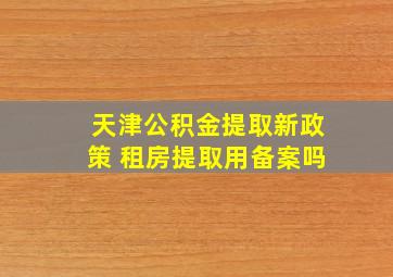 天津公积金提取新政策 租房提取用备案吗